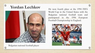 Yordan Lechkov
Bulgarian national football player
He won fourth place at the 1994 FIFA
World Cup in the United States with the
Bulgarian national football team and
participated in the 1996 European
Football Championship in England.
 