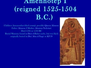 Amenhotep I (reigned 1525-1504 B.C.)   Children Amenemhat (died young), possibly  Queen  Ahmose Father  Ahmose  I  Mother  Ahmose-Nefertari   Died 1506 or 1504 BC Burial Mummy found in  Deir  el- Bahri  cache, but was likely originally buried in  Dra ' Abu el- Naga '  or  KV39 