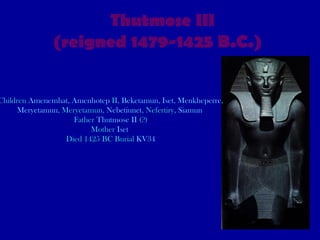 Thutmose III (reigned 1479-1425 B.C.)   Children  Amenemhat ,  Amenhotep  II ,  Beketamun ,  Iset ,  Menkheperre ,  Meryetamun , Meryetamun,  Nebetiunet , Nefertiry,  Siamun   Father  Thutmose II  (?) Mother  Iset   Died 1425 BC Burial  KV34 