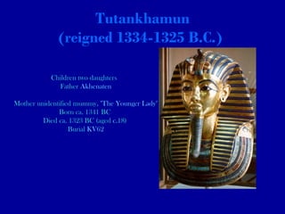 Tutankhamun (reigned 1334-1325 B.C.)   Children two daughters  Father  Akhenaten Mother unidentified mummy, " The Younger Lady " Born ca. 1341 BC  Died ca. 1323 BC (aged  c. 18)  Burial  KV62 