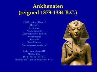 Ankhenaten  (reigned 1379-1334 B.C.)   Children  Smenkhkare ? Meritaten Meketaten Ankhesenamun Neferneferuaten   Tasherit Neferneferure Setepenre Tutankhamun Ankhesenpaaten-ta-sherit ? Father  Amenhotep  III   Mother  Tiye   Died 1336 or 1334 BC  Burial  Royal Tomb of  Akhenaten   KV55   
