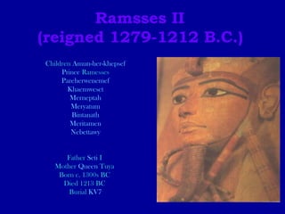 Ramsses II  (reigned 1279-1212 B.C.)   Children  Amun-her-khepsef Prince  Ramesses Pareherwenemef Khaemweset Merneptah Meryatum Bintanath Meritamen Nebettawy Father  Seti  I   Mother  Queen  Tuya   Born c. 1300s BC  Died 1213 BC  Burial  KV7 