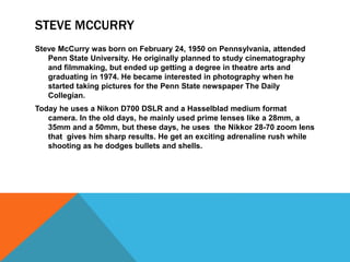 STEVE MCCURRY
Steve McCurry was born on February 24, 1950 on Pennsylvania, attended
Penn State University. He originally planned to study cinematography
and filmmaking, but ended up getting a degree in theatre arts and
graduating in 1974. He became interested in photography when he
started taking pictures for the Penn State newspaper The Daily
Collegian.
Today he uses a Nikon D700 DSLR and a Hasselblad medium format
camera. In the old days, he mainly used prime lenses like a 28mm, a
35mm and a 50mm, but these days, he uses the Nikkor 28-70 zoom lens
that gives him sharp results. He get an exciting adrenaline rush while
shooting as he dodges bullets and shells.
 
