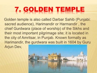 7. GOLDEN TEMPLE
Golden temple is also called Darbar Sahib (Punjabi:
sacred audience), Harimandir or Harmandir , the
chief Gurdwara (place of worship) of the Sikhs and
their most important pilgrimage site; it is located in
the city of Amritsar, in Punjab. Known formally as
Harimandir, the gurdwara was built in 1604 by Guru
Arjun Dev,
 