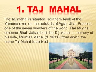 1. TAJ MAHAL
The Taj mahal is situated southern bank of the
Yamuna river, on the outskirts of Agra, Uttar Pradesh,
one of the seven wonders of the world. The Mughal
emperor Shah Jahan built the Taj Mahal in memory of
his wife, Mumtaz Mahal (d. 1631), from which the
name Taj Mahal is derived
 