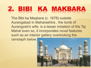 2. BIBI KA MAKBARA
The Bibi ka Maqbara (c. 1678) outside
Aurangabad in Maharashtra , the tomb of
Aurangzeb's wife, is a lesser imitation of the Taj
Mahal even so, it incorporates novel features
such as an interior gallery overlooking the
cenotaph below.
 
