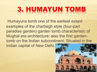 3. HUMAYUN TOMB
Humayuns tomb one of the earliest extant
examples of the charbagh style (four-part
paradise garden) garden tomb characteristic of
Mughal era architecture; also the first garden-
tomb on the Indian subcontinent; Situated in the
Indian capital of New Delhi.
 