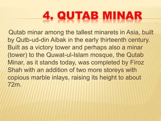 4. QUTAB MINAR
Qutab minar among the tallest minarets in Asia, built
by Qutb-ud-din Aibak in the early thirteenth century.
Built as a victory tower and perhaps also a minar
(tower) to the Quwat-ul-Islam mosque, the Qutab
Minar, as it stands today, was completed by Firoz
Shah with an addition of two more storeys with
copious marble inlays, raising its height to about
72m.
 