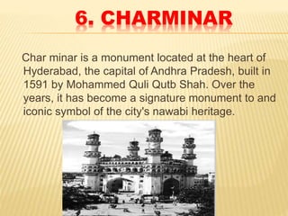 6. CHARMINAR
Char minar is a monument located at the heart of
Hyderabad, the capital of Andhra Pradesh, built in
1591 by Mohammed Quli Qutb Shah. Over the
years, it has become a signature monument to and
iconic symbol of the city's nawabi heritage.
 