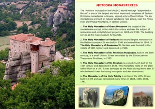 METEORA MONASTERIES
The Metéora included on the UNESCO World Heritage "suspended in
the air" is one of the largest and most important complexes of Eastern
Orthodox monasteries in Greece, second only to Mount Athos. The six
monasteries are built on natural sandstone rock pillars, near the Pinios
river and Pindus Mountains, in central Greece.
1. The Holy Monastery of Great Meteoron the largest of the
monasteries erected in the mid-14th century and was the subject of
restoration and embellishment projects in 1483 and 1552. The building
serves as the main museum for tourists.
2. The Holy Monastery of Varlaam the second largest monastery in
the Metéora complex. It was built in 1541 and embellished in 1548. 3.
The Holy Monastery of Rousanou/St. Barbara was founded in the
middle of 16th century and decorated in 1560.
4. The Holy Monastery of St. Nicholas Anapausas, built in the 16th
century, is a small church. It was decorated by the Cretan painter
Theophanis Strelitzas, in 1527.
5. The Holy Monastery of St. Stephen is a small church built in the
16th century and decorated in 1545. This monastery rests on the plain
rather than on a cliff. It was damaged by the Nazis during World War II
who believed it was harboring insurgents and was abandoned.
6. The Monastery of the Holy Trinity is on top of the cliffs. It was
built in 1475 and was remodeled many times in 1684, 1689, 1692,
1741.
 