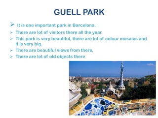 GUELL PARK
 It is one important park in Barcelona.
 There are lot of visitors there all the year.
 This park is very beautiful, there are lot of colour mosaics and
it is very big.
 There are beautiful views from there.
 There are lot of old objects there
 