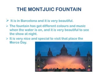 THE MONTJUIC FOUNTAIN
 It is in Barcelona and it is very beautiful.
 The fountain has got different colours and music
when the water is on, and it is very beautiful to see
the show at night.
 It is very nice and special to visit that place the
Merce Day.
 