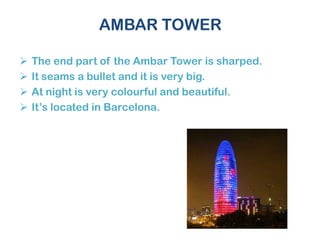 AMBAR TOWER
 The end part of the Ambar Tower is sharped.
 It seams a bullet and it is very big.
 At night is very colourful and beautiful.
 It’s located in Barcelona.
 