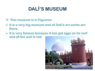 DALÍ’S MUSEUM
 This museum is in Figueres.
 It is a very big museum and all Dalí’s art works are
there.
 It is very famous because it has got eggs on its roof
and all the wall is red.
 