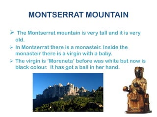 MONTSERRAT MOUNTAIN
 The Montserrat mountain is very tall and it is very
old.
 In Montserrat there is a monasteir. Inside the
monasteir there is a virgin with a baby.
 The virgin is ‘Moreneta’ before was white but now is
black colour. It has got a ball in her hand.
 