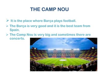THE CAMP NOU
 It is the place where Barça plays football.
 The Barça is very good and it is the best team from
Spain.
 The Camp Nou is very big and sometimes there are
concerts.
 