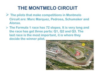 THE MONTMELO CIRCUIT
 The pilots that make competitions in Montmelo
Circuit are: Marc Marquez, Pedrosa, Schumaker and
Alonso.
 The Formula 1 race has 72 slopes. It is very long and
the race has got three parts: Q1, Q2 and Q3. The
last race is the most important, it is where they
decide the winner pilot.
 