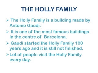 THE HOLLY FAMILY
 The Holly Family is a building made by
Antonio Gaudí.
 It is one of the most famous buildings
in the centre of Barcelona.
 Gaudí started the Holly Family 100
years ago and it is still not finished.
Lot of people visit the Holly Family
every day.
 