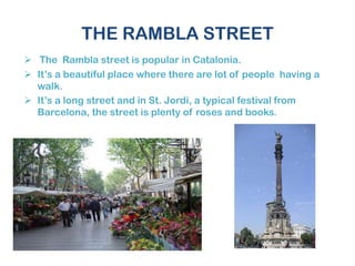 THE RAMBLA STREET
 The Rambla street is popular in Catalonia.
 It’s a beautiful place where there are lot of people having a
walk.
 It’s a long street and in St. Jordi, a typical festival from
Barcelona, the street is plenty of roses and books.
 