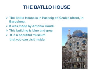 THE BATLLO HOUSE
 The Batllo House is in Passeig de Gràcia street, in
Barcelona.
 It was made by Antonio Gaudí.
 This building is blue and grey.
 It is a beautiful museum
that you can visit inside.
 