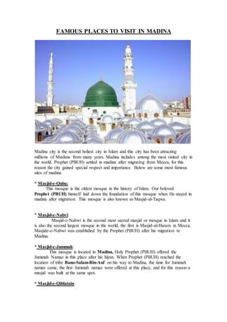 FAMOUS PLACES TO VISIT IN MADINA
Madina city is the second holiest city in Islam and this city has been attracting
millions of Muslims from many years. Madina includes among the most visited city in
the world. Prophet (PBUH) settled in madina after migrating from Mecca, for this
reason the city gained special respect and importance. Below are some most famous
sites of madina.
* Masjid-e-Quba:
This mosque is the oldest mosque in the history of Islam. Our beloved
Prophet (PBUH) himself laid down the foundation of this mosque when He stayed in
madina after migration. This mosque is also known as Masjid-al-Taqwa.
* Masjid-e-Nabvi:
Masjid-e-Nabwi is the second most sacred masjid or mosque in Islam and it
is also the second largest mosque in the world, the first is Masjid-al-Haram in Mecca.
Masjide-e-Nabwi was established by the Prophet (PBUH) after his migration to
Madina.
* Masjid-e-Jummah:
This mosque is located in Madina, Holy Prophet (PBUH) offered the
Jummah Namaz in this place after his hijrat. When Prophet (PBUH) reached the
location of tribe Bano-Salam-Bin-Auf on his way to Madina, the time for Jummah
namaz came, the first Jummah namaz were offered at this place, and for this reason a
masjid was built at the same spot.
* Masjid-e-Qiblatain:
 