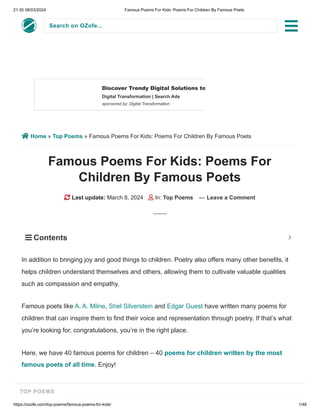 21:30 08/03/2024 Famous Poems For Kids: Poems For Children By Famous Poets
https://ozofe.com/top-poems/famous-poems-for-kids/ 1/46
Search on OZofe...
 Home » Top Poems » Famous Poems For Kids: Poems For Children By Famous Poets
Famous Poems For Kids: Poems For
Children By Famous Poets
 Last update: March 8, 2024  In: Top Poems — Leave a Comment
In addition to bringing joy and good things to children. Poetry also offers many other benefits, it
helps children understand themselves and others, allowing them to cultivate valuable qualities
such as compassion and empathy.
Famous poets like A. A. Milne, Shel Silverstein and Edgar Guest have written many poems for
children that can inspire them to find their voice and representation through poetry. If that’s what
you’re looking for, congratulations, you’re in the right place.
Here, we have 40 famous poems for children – 40 poems for children written by the most
famous poets of all time. Enjoy!
Discover Trendy Digital Solutions to…
Digital Transformation | Search Ads
sponsored by: Digital Transformation
LEARN MORE
 Contents 

TOP POEMS
 