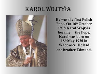 Karol Wojtyła   He was the first Polish Pope. On 16 th  October 1978 Karol Wojtyła became  the Pope. Karol was born on 18 th  May 1920 in Wadowice. He had one brother Edmund.   