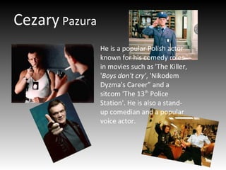 Cezary Pazura
He is a popular Polish actor
known for his comedy roles
in movies such as 'The Killer,
'Boys don't cry', 'Nikodem
Dyzma's Career” and a
sitcom 'The 13th
Police
Station'. He is also a stand-
up comedian and a popular
voice actor.
 