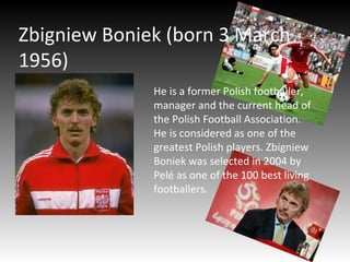 Zbigniew Boniek (born 3 March
1956)
He is a former Polish footballer,
manager and the current head of
the Polish Football Association.
He is considered as one of the
greatest Polish players. Zbigniew
Boniek was selected in 2004 by
Pelé as one of the 100 best living
footballers.
 