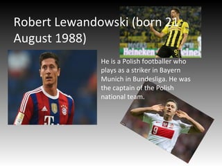 Robert Lewandowski (born 21
August 1988)
He is a Polish footballer who
plays as a striker in Bayern
Munich in Bundesliga. He was
the captain of the Polish
national team.
 