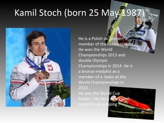 Kamil Stoch (born 25 May 1987)
He is a Polish ski jumper, a
member of the national team.
He won the World
Championships 2013 and
double Olympic
Championships in 2014. He is
a bronze medalist as a
member of a team at the
World Championships in
2013.
He was the World Cup
holder ! He set a new Polish
record in ski jumping !
 