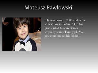 Mateusz Pawłowski
He was born in 2004 and is the
cutest boy in Poland ! He has
just started his career in a
comedy series 'Family.pl'. We
are counting on his talent !
 