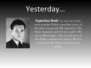 Yesterday…
Eugeniusz Bodo- he was one of the
most popular Polish comedian actors of
the inter-war period. He starred in 'The
Shop Assistant' and 'Is Lucy a girl?'. He
was a gifted singer, who was the icon of
the Polish commercial cinema. He was
arrested by the Soviets and died in a
gulag.
 