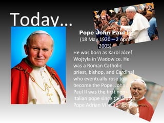 Today… Pope John Paul II
(18 May 1920 2 April‒
2005)
He was born as Karol Józef
Wojtyła in Wadowice. He
was a Roman Catholic
priest, bishop, and Cardinal
who eventually rose to
become the Pope. John
Paul II was the first non-
Italian pope since the Dutch
Pope Adrian VI in 16th
c.
 