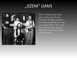 „DŻEM” (JAM)
This is a Polish band which
plays a rock music. It was
created by the Beno brothers.
Then Ryszard Riedel, the main
voice, joined them. They came
out in the 80s and… became
famous! You can check them
out on youtube.
 