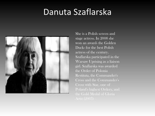 Danuta Szaflarska
She is a Polish screen and
stage actress. In 2008 she
won an award- the Golden
Duck- for the best Polish
actress of the century.
Szaflarska participated in the
Warsaw Uprising as a liaison
girl. Szaflarska was awarded
the Order of Polonia
Restituta, the Commander's
Cross and the Commander's
Cross with Star, one of
Poland's highest Orders, and
the Gold Medal of Gloria
Artis (2007)
 