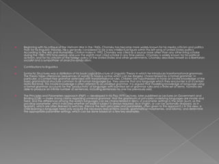    Beginning with his critique of the Vietnam War in the 1960s, Chomsky has become more widely known for his media criticism and politics
    than for his linguistic theories. He is generally considered to be a key intellectual figure within the left wing of United States politics.
    According to the Arts and Humanities Citation Index in 1992, Chomsky was cited as a source more often than any other living scholar
    during the 1980-1992 time period, and was the eighth most cited scholar in any time period. Chomsky is widely known for his political
    activism, and for his criticism of the foreign policy of the United States and other governments. Chomsky describes himself as a libertarian
    socialist and a sympathizer of anarcho-syndicalism.

   Contributions to linguistics

   Syntactic Structures was a distillation of his book Logical Structure of Linguistic Theory in which he introduces transformational grammars.
    The theory takes utterances (sequences of words) to have a syntax which can be (largely) characterized by a formal grammar; in
    particular, a Context-free grammar extended with transformational rules. Children are hypothesized to have an innate knowledge of the
    basic grammatical structure common to all human languages (i.e. they assume that any language which they encounter is of a certain
    restricted kind). This innate knowledge is often referred to as universal grammar. It is argued that modeling knowledge of language using
    a formal grammar accounts for the "productivity" of language: with a limited set of grammar rules and a finite set of terms, humans are
    able to produce an infinite number of sentences, including sentences no one has previously said.

   The Principles and Parameters approach (P&P) — developed in his Pisa 1979 Lectures, later published as Lectures on Government and
    Binding (LGB) — make strong claims regarding universal grammar: that the grammatical principles underlying languages are innate and
    fixed, and the differences among the world's languages can be characterized in terms of parameter settings in the brain (such as the
    pro-drop parameter, which indicates whether an explicit subject is always required, as in English, or can be optionally dropped, as in
    Spanish), which are often likened to switches. (Hence the term principles and parameters, often given to this approach.) In this view, a
    child learning a language need only acquire the necessary lexical items (words, grammatical morphemes, and idioms), and determine
    the appropriate parameter settings, which can be done based on a few key examples.
 