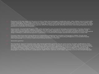    Proponents of this view argue that the pace at which children learn languages is inexplicably rapid, unless children have an innate ability
    to learn languages. The similar steps followed by children all across the world when learning languages, and the fact that children make
    certain characteristic errors as they learn their first language, whereas other seemingly logical kinds of errors never occur (and, according
    to Chomsky, should be attested if a purely general, rather than language-specific, learning mechanism were being employed), are also
    pointed to as motivation for innateness.

   More recently, in his Minimalist Program (1995), while retaining the core concept of "principles and parameters", Chomsky attempts a
    major overhaul of the linguistic machinery involved in the LGB model, stripping from it all but the barest necessary elements, while
    advocating a general approach to the architecture of the human language faculty that emphasizes principles of economy and optimal
    design, reverting to a derivational approach to generation, in contrast with the largely representational approach of classic P&P.

   Chomsky's ideas have had a strong influence on researchers investigating the acquisition of language in children, though some
    researchers who work in this area today do not support Chomsky's theories, often advocating emergentist or connectionist theories
    reducing language to an instance of general processing mechanisms in the brain.

   Generative grammar

   The Chomskyan approach towards syntax, often termed generative grammar, though quite popular, has been challenged by many,
    especially those working outside the United States of America. Chomskyan syntactic analyses are often highly abstract, and are based
    heavily on careful investigation of the border between grammatical and ungrammatical constructs in a language. (Compare this to the
    so-called pathological cases that play a similarly important role in mathematics.) Such grammatical judgments can only be made
    accurately by a native speaker, however, and thus for pragmatic reasons such linguists often focus on their own native languages or
    languages in which they are fluent, usually Spanish, English, French, German, Dutch, Italian, Japanese or one of the Chinese languages.
 