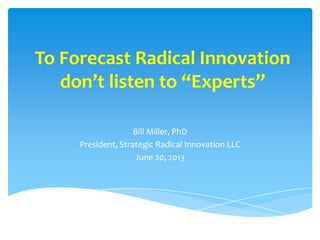To Forecast Radical Innovation
don’t listen to “Experts”
Bill Miller, PhD
President, Strategic Radical Innovation LLC
June 20, 2013
 