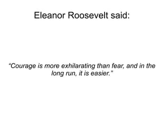 Eleanor Roosevelt said: 
“Courage is more exhilarating than fear, and in the 
long run, it is easier.” 
 