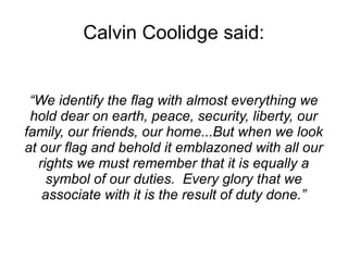 Calvin Coolidge said: 
“We identify the flag with almost everything we 
hold dear on earth, peace, security, liberty, our 
family, our friends, our home...But when we look 
at our flag and behold it emblazoned with all our 
rights we must remember that it is equally a 
symbol of our duties. Every glory that we 
associate with it is the result of duty done.” 
 