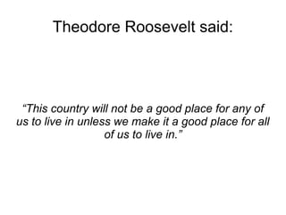 Theodore Roosevelt said: 
“This country will not be a good place for any of 
us to live in unless we make it a good place for all 
of us to live in.” 
 