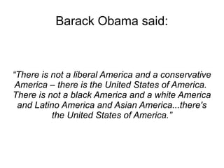 Barack Obama said: 
“There is not a liberal America and a conservative 
America – there is the United States of America. 
There is not a black America and a white America 
and Latino America and Asian America...there's 
the United States of America.” 
 