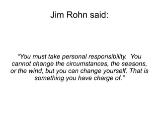 Jim Rohn said: 
“You must take personal responsibility. You 
cannot change the circumstances, the seasons, 
or the wind, but you can change yourself. That is 
something you have charge of.” 
 