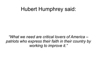 Hubert Humphrey said: 
“What we need are critical lovers of America – 
patriots who express their faith in their country by 
working to improve it.” 
 