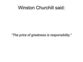 Winston Churchill said: 
“The price of greatness is responsibility.” 
 