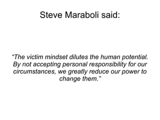 Steve Maraboli said: 
“The victim mindset dilutes the human potential. 
By not accepting personal responsibility for our 
circumstances, we greatly reduce our power to 
change them.” 
 