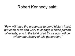 Robert Kennedy said: 
“Few will have the greatness to bend history itself; 
but each of us can work to change a small portion 
of events, and in the total of all those acts will be 
written the history of this generation.” 
 