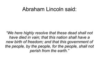 Abraham Lincoln said: 
“We here highly resolve that these dead shall not 
have died in vain; that this nation shall have a 
new birth of freedom; and that this government of 
the people, by the people, for the people, shall not 
perish from the earth.” 
 