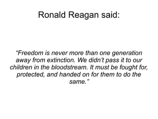 Ronald Reagan said: 
“Freedom is never more than one generation 
away from extinction. We didn’t pass it to our 
children in the bloodstream. It must be fought for, 
protected, and handed on for them to do the 
same.” 
 